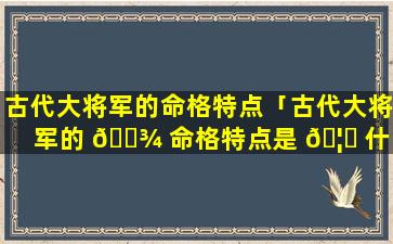古代大将军的命格特点「古代大将军的 🌾 命格特点是 🦊 什么」